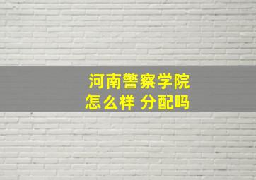 河南警察学院怎么样 分配吗